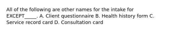 All of the following are other names for the intake for EXCEPT_____. A. Client questionnaire B. Health history form C. Service record card D. Consultation card