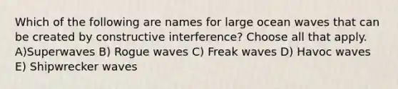 Which of the following are names for large ocean waves that can be created by constructive interference? Choose all that apply. A)Superwaves B) Rogue waves C) Freak waves D) Havoc waves E) Shipwrecker waves