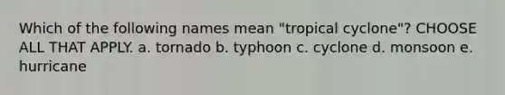 Which of the following names mean "tropical cyclone"? CHOOSE ALL THAT APPLY. a. tornado b. typhoon c. cyclone d. monsoon e. hurricane