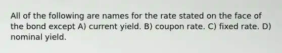 All of the following are names for the rate stated on the face of the bond except A) current yield. B) coupon rate. C) fixed rate. D) nominal yield.