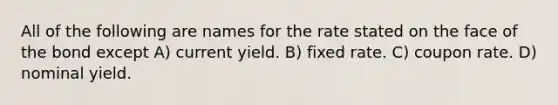 All of the following are names for the rate stated on the face of the bond except A) current yield. B) fixed rate. C) coupon rate. D) nominal yield.