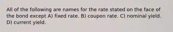 All of the following are names for the rate stated on the face of the bond except A) fixed rate. B) coupon rate. C) nominal yield. D) current yield.