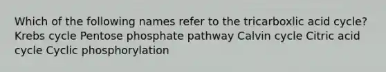 Which of the following names refer to the tricarboxlic acid cycle? Krebs cycle Pentose phosphate pathway Calvin cycle Citric acid cycle Cyclic phosphorylation