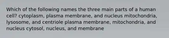 Which of the following names the three main parts of a human cell? cytoplasm, plasma membrane, and nucleus mitochondria, lysosome, and centriole plasma membrane, mitochondria, and nucleus cytosol, nucleus, and membrane