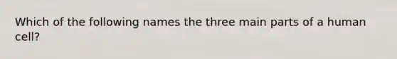 Which of the following names the three main parts of a human cell?