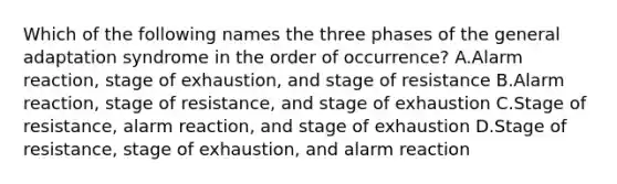 Which of the following names the three phases of the general adaptation syndrome in the order of occurrence? A.Alarm reaction, stage of exhaustion, and stage of resistance B.Alarm reaction, stage of resistance, and stage of exhaustion C.Stage of resistance, alarm reaction, and stage of exhaustion D.Stage of resistance, stage of exhaustion, and alarm reaction