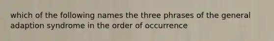 which of the following names the three phrases of the general adaption syndrome in the order of occurrence