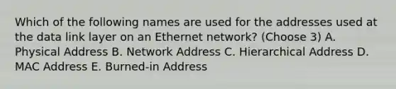 Which of the following names are used for the addresses used at the data link layer on an Ethernet network? (Choose 3) A. Physical Address B. Network Address C. Hierarchical Address D. MAC Address E. Burned-in Address