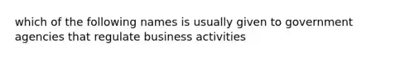 which of the following names is usually given to government agencies that regulate business activities