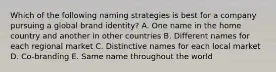 Which of the following naming strategies is best for a company pursuing a global brand​ identity? A. One name in the home country and another in other countries B. Different names for each regional market C. Distinctive names for each local market D. ​Co-branding E. Same name throughout the world