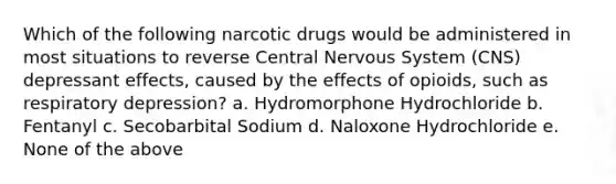 Which of the following narcotic drugs would be administered in most situations to reverse Central Nervous System (CNS) depressant effects, caused by the effects of opioids, such as respiratory depression? a. Hydromorphone Hydrochloride b. Fentanyl c. Secobarbital Sodium d. Naloxone Hydrochloride e. None of the above