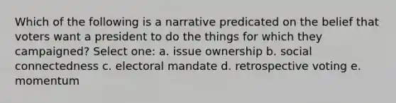 Which of the following is a narrative predicated on the belief that voters want a president to do the things for which they campaigned? Select one: a. issue ownership b. social connectedness c. electoral mandate d. retrospective voting e. momentum