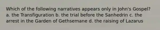 Which of the following narratives appears only in John's Gospel? a. the Transfiguration b. the trial before the Sanhedrin c. the arrest in the Garden of Gethsemane d. the raising of Lazarus