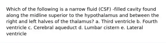 Which of the following is a narrow fluid (CSF) -filled cavity found along the midline superior to the hypothalamus and between the right and left halves of the thalamus? a. Third ventricle b. Fourth ventricle c. Cerebral aqueduct d. Lumbar cistern e. Lateral ventricle