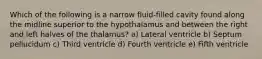 Which of the following is a narrow fluid-filled cavity found along the midline superior to the hypothalamus and between the right and left halves of the thalamus? a) Lateral ventricle b) Septum pellucidum c) Third ventricle d) Fourth ventricle e) Fifth ventricle