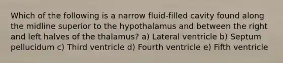 Which of the following is a narrow fluid-filled cavity found along the midline superior to the hypothalamus and between the right and left halves of the thalamus? a) Lateral ventricle b) Septum pellucidum c) Third ventricle d) Fourth ventricle e) Fifth ventricle