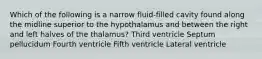 Which of the following is a narrow fluid-filled cavity found along the midline superior to the hypothalamus and between the right and left halves of the thalamus? Third ventricle Septum pellucidum Fourth ventricle Fifth ventricle Lateral ventricle