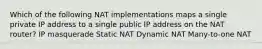 Which of the following NAT implementations maps a single private IP address to a single public IP address on the NAT router? IP masquerade Static NAT Dynamic NAT Many-to-one NAT