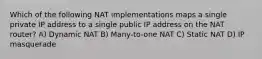 Which of the following NAT implementations maps a single private IP address to a single public IP address on the NAT router? A) Dynamic NAT B) Many-to-one NAT C) Static NAT D) IP masquerade