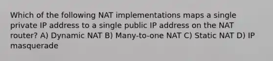 Which of the following NAT implementations maps a single private IP address to a single public IP address on the NAT router? A) Dynamic NAT B) Many-to-one NAT C) Static NAT D) IP masquerade