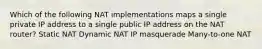 Which of the following NAT implementations maps a single private IP address to a single public IP address on the NAT router? Static NAT Dynamic NAT IP masquerade Many-to-one NAT