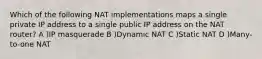 Which of the following NAT implementations maps a single private IP address to a single public IP address on the NAT router? A )IP masquerade B )Dynamic NAT C )Static NAT D )Many-to-one NAT