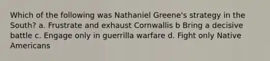 Which of the following was Nathaniel Greene's strategy in the South? a. Frustrate and exhaust Cornwallis b Bring a decisive battle c. Engage only in guerrilla warfare d. Fight only Native Americans