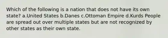 Which of the following is a nation that does not have its own state? a.United States b.Danes c.Ottoman Empire d.Kurds People are spread out over multiple states but are not recognized by other states as their own state.