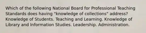 Which of the following National Board for Professional Teaching Standards does having "knowledge of collections" address? Knowledge of Students. Teaching and Learning. Knowledge of Library and Information Studies. Leadership. Administration.