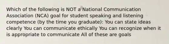 Which of the following is NOT a National Communication Association (NCA) goal for student speaking and listening competence (by the time you graduate): You can state ideas clearly You can communicate ethically You can recognize when it is appropriate to communicate All of these are goals