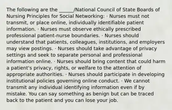 The following are the ______/National Council of State Boards of Nursing Principles for Social Networking: · Nurses must not transmit, or place online, individually identifiable patient information. · Nurses must observe ethically prescribed professional patient-nurse boundaries. · Nurses should understand that patients, colleagues, institutions, and employers may view postings. · Nurses should take advantage of privacy settings and seek to separate personal and professional information online. · Nurses should bring content that could harm a patient's privacy, rights, or welfare to the attention of appropriate authorities. · Nurses should participate in developing institutional policies governing online conduct. · We cannot transmit any individual identifying information even if by mistake. You can say something as benign but can be traced back to the patient and you can lose your job.