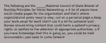 The following are the ______/National Council of State Boards of Nursing Principles for Social Networking: o A lot of places have social media pages for the organization and that's where organizational posts need to stay, not on a personal page o Keep your work email for work (don't use it a lot for personal use) · Nurses should bring content that could harm a patient's privacy, rights, or welfare to the attention of appropriate authorities. o If you have knowledge that this is going on, you could be held accountable—you need to come forward