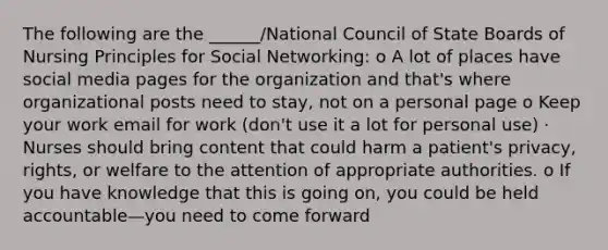 The following are the ______/National Council of State Boards of Nursing Principles for Social Networking: o A lot of places have social media pages for the organization and that's where organizational posts need to stay, not on a personal page o Keep your work email for work (don't use it a lot for personal use) · Nurses should bring content that could harm a patient's privacy, rights, or welfare to the attention of appropriate authorities. o If you have knowledge that this is going on, you could be held accountable—you need to come forward