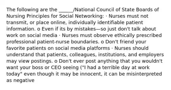 The following are the ______/National Council of State Boards of Nursing Principles for Social Networking: · Nurses must not transmit, or place online, individually identifiable patient information. o Even if its by mistakes—so just don't talk about work on social media · Nurses must observe ethically prescribed professional patient-nurse boundaries. o Don't friend your favorite patients on social media platforms · Nurses should understand that patients, colleagues, institutions, and employers may view postings. o Don't ever post anything that you wouldn't want your boss or CEO seeing ("I had a terrible day at work today" even though it may be innocent, it can be misinterpreted as negative