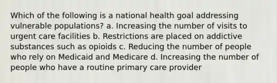 Which of the following is a national health goal addressing vulnerable populations? a. Increasing the number of visits to urgent care facilities b. Restrictions are placed on addictive substances such as opioids c. Reducing the number of people who rely on Medicaid and Medicare d. Increasing the number of people who have a routine primary care provider