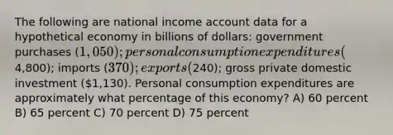 The following are national income account data for a hypothetical economy in billions of dollars: government purchases (1,050); personal consumption expenditures (4,800); imports (370); exports (240); gross private domestic investment (1,130). Personal consumption expenditures are approximately what percentage of this economy? A) 60 percent B) 65 percent C) 70 percent D) 75 percent