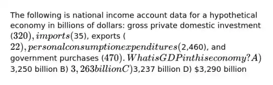 The following is national income account data for a hypothetical economy in billions of dollars: gross private domestic investment (320), imports (35), exports (22), personal consumption expenditures (2,460), and government purchases (470). What is GDP in this economy? A)3,250 billion B) 3,263 billion C)3,237 billion D) 3,290 billion