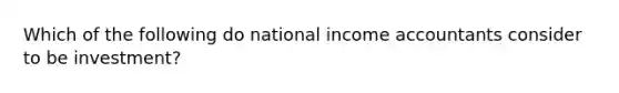 Which of the following do national income accountants consider to be investment?