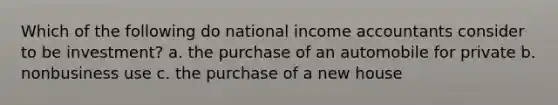 Which of the following do national income accountants consider to be investment? a. the purchase of an automobile for private b. nonbusiness use c. the purchase of a new house