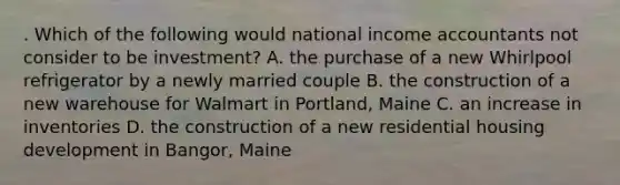 . Which of the following would national income accountants not consider to be investment? A. the purchase of a new Whirlpool refrigerator by a newly married couple B. the construction of a new warehouse for Walmart in Portland, Maine C. an increase in inventories D. the construction of a new residential housing development in Bangor, Maine