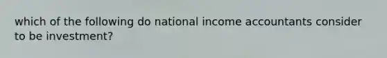 which of the following do national income accountants consider to be investment?