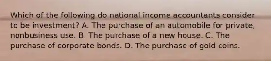 Which of the following do national income accountants consider to be investment? A. The purchase of an automobile for private, nonbusiness use. B. The purchase of a new house. C. The purchase of corporate bonds. D. The purchase of gold coins.