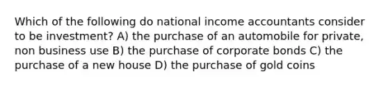 Which of the following do national income accountants consider to be investment? A) the purchase of an automobile for private, non business use B) the purchase of corporate bonds C) the purchase of a new house D) the purchase of gold coins