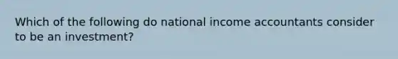 Which of the following do national income accountants consider to be an investment?