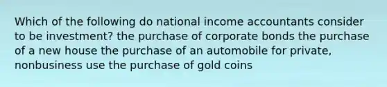 Which of the following do national income accountants consider to be investment? the purchase of corporate bonds the purchase of a new house the purchase of an automobile for private, nonbusiness use the purchase of gold coins