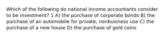 Which of the following do national income accountants consider to be investment? 1 A) the purchase of corporate bonds B) the purchase of an automobile for private, nonbusiness use C) the purchase of a new house D) the purchase of gold coins