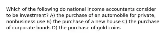 Which of the following do national income accountants consider to be investment? A) the purchase of an automobile for private, nonbusiness use B) the purchase of a new house C) the purchase of corporate bonds D) the purchase of gold coins