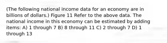 (The following national income data for an economy are in billions of dollars.) Figure 11 Refer to the above data. The national income in this economy can be estimated by adding items: A) 1 through 7 B) 8 through 11 C) 2 through 7 D) 1 through 13