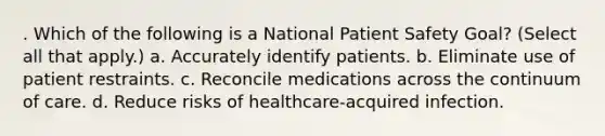 . Which of the following is a National Patient Safety Goal? (Select all that apply.) a. Accurately identify patients. b. Eliminate use of patient restraints. c. Reconcile medications across the continuum of care. d. Reduce risks of healthcare-acquired infection.