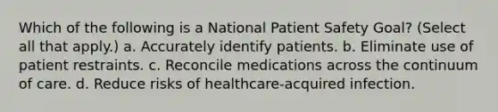 Which of the following is a National Patient Safety Goal? (Select all that apply.) a. Accurately identify patients. b. Eliminate use of patient restraints. c. Reconcile medications across the continuum of care. d. Reduce risks of healthcare-acquired infection.